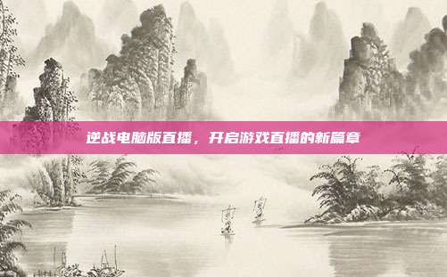 逆战电脑版直播,开启游戏直播的新篇章