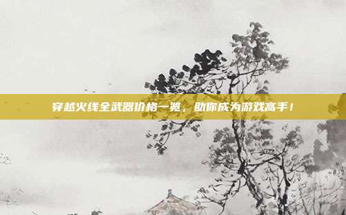 穿越火线全武器价格一览,助你成为游戏高手!