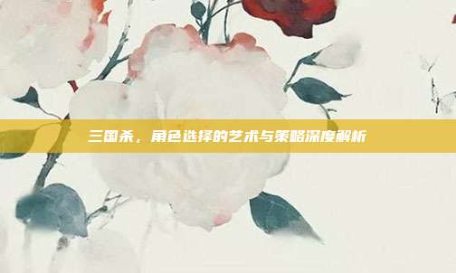 三国杀,角色选择的艺术与策略深度解析