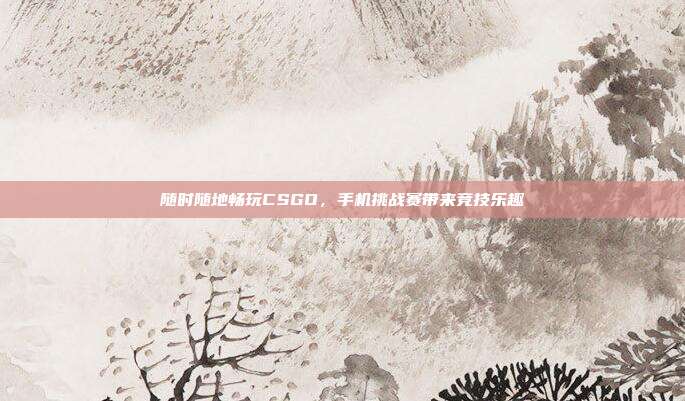 随时随地畅玩CSGO,手机挑战赛带来竞技乐趣