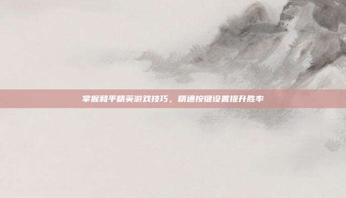掌握和平精英游戏技巧,精通按键设置提升胜率