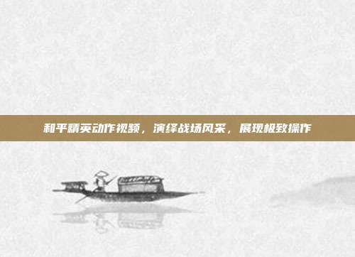 和平精英动作视频,演绎战场风采,展现极致操作