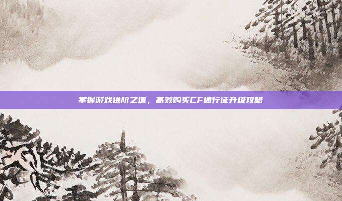 掌握游戏进阶之道,高效购买CF通行证升级攻略