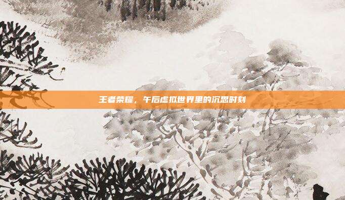 王者荣耀,午后虚拟世界里的沉思时刻