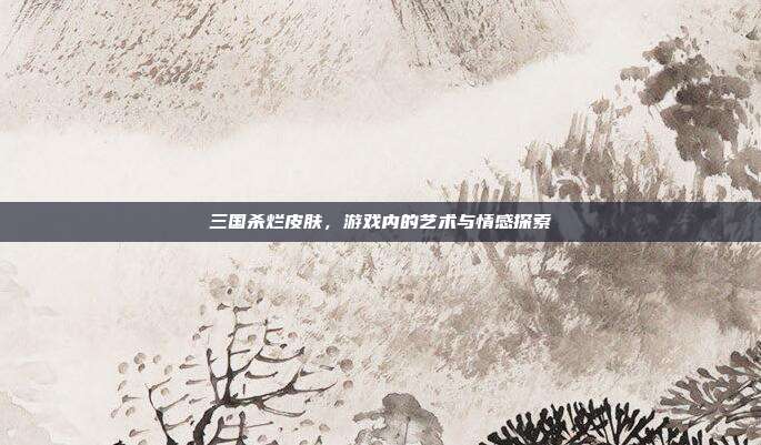 三国杀烂皮肤,游戏内的艺术与情感探索