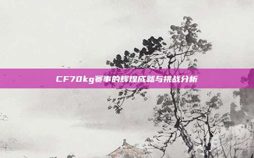 CF70kg赛事的辉煌成就与挑战分析