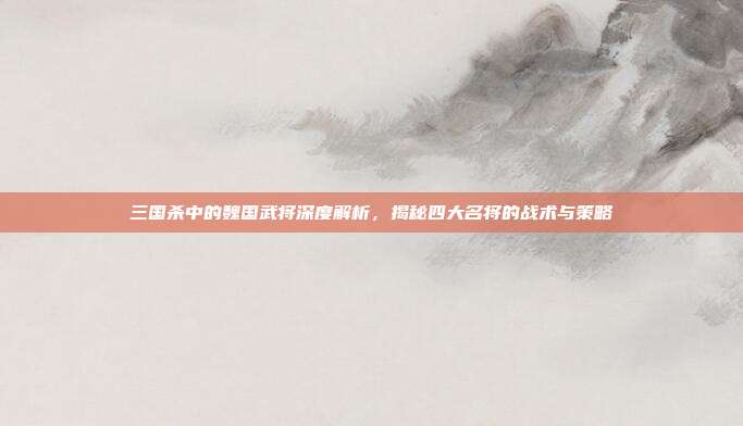 三国杀中的魏国武将深度解析,揭秘四大名将的战术与策略