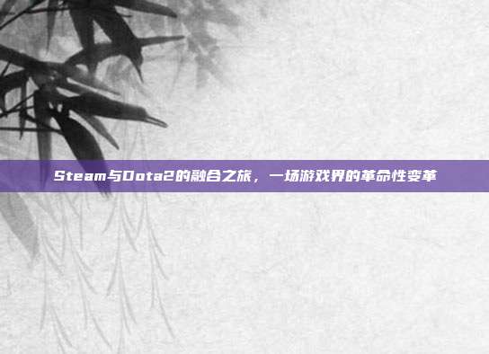 Steam与Dota2的融合之旅,一场游戏界的革命性变革