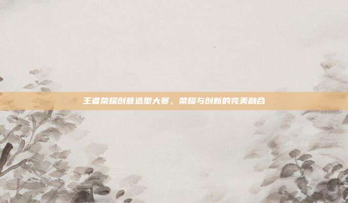 王者荣耀创意造型大赛,荣耀与创新的完美融合