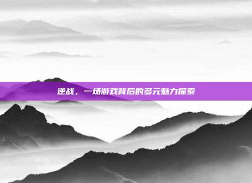 逆战,一场游戏背后的多元魅力探索