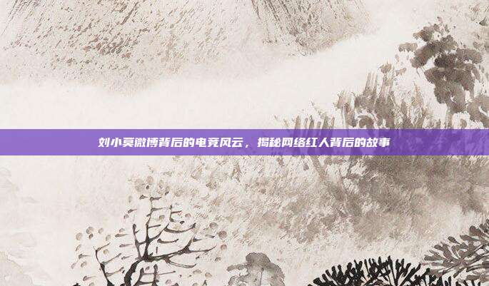 刘小莫微博背后的电竞风云,揭秘网络红人背后的故事