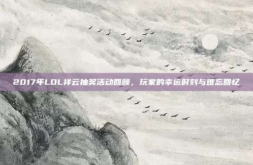 2017年LOL祥云抽奖活动回顾,玩家的幸运时刻与难忘回忆