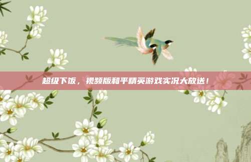 超级下饭,视频版和平精英游戏实况大放送!