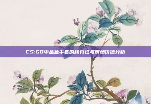 CS:GO中金色手套的稀有性与市场价值分析