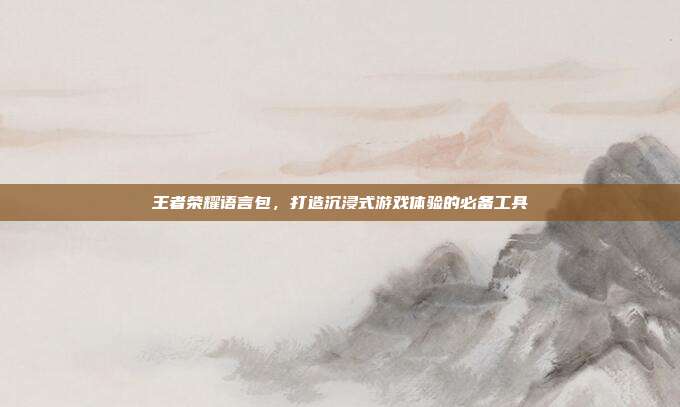 王者荣耀语言包,打造沉浸式游戏体验的必备工具
