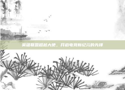 英雄联盟超越大使,开启电竞新纪元的先锋