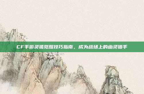 CF手游灵狐觉醒技巧指南,成为战场上的幽灵猎手