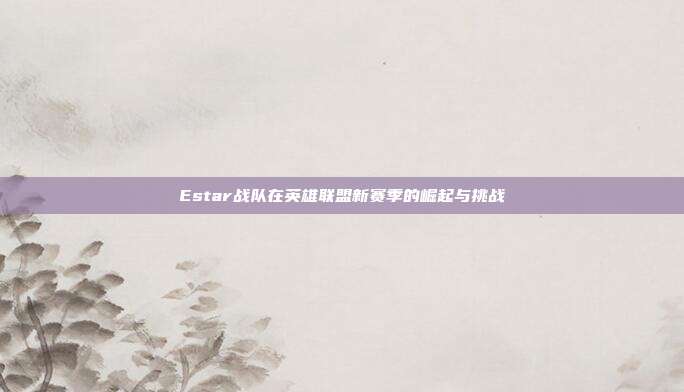 Estar战队在英雄联盟新赛季的崛起与挑战