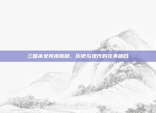 三国杀女将皮肤脚,历史与现代的完美融合