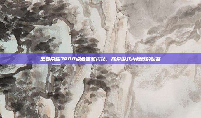 王者荣耀3480点卷宝箱揭秘,探索游戏内隐藏的财富