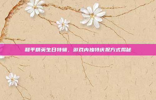 和平精英生日特辑,游戏内独特庆祝方式揭秘