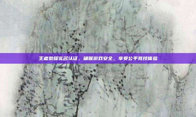 王者荣耀实名认证,确保游戏安全,享受公平竞技体验