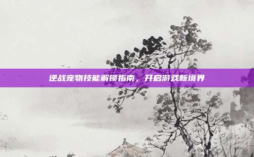 逆战宠物技能解锁指南,开启游戏新境界