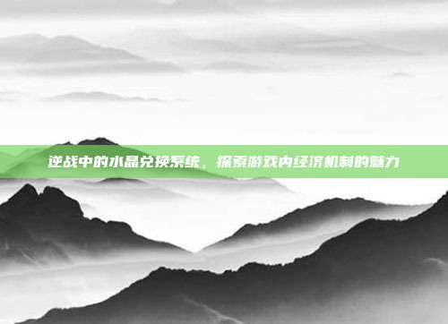 逆战中的水晶兑换系统,探索游戏内经济机制的魅力