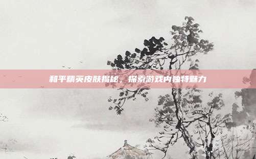 和平精英皮肤揭秘,探索游戏内独特魅力