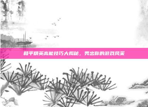 和平精英高能技巧大揭秘,秀出你的游戏风采