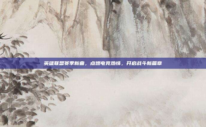 英雄联盟赛季新曲,点燃电竞热情,开启战斗新篇章