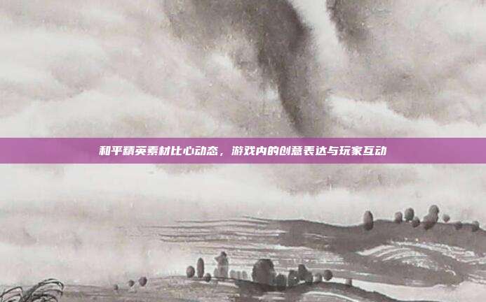 和平精英素材比心动态,游戏内的创意表达与玩家互动