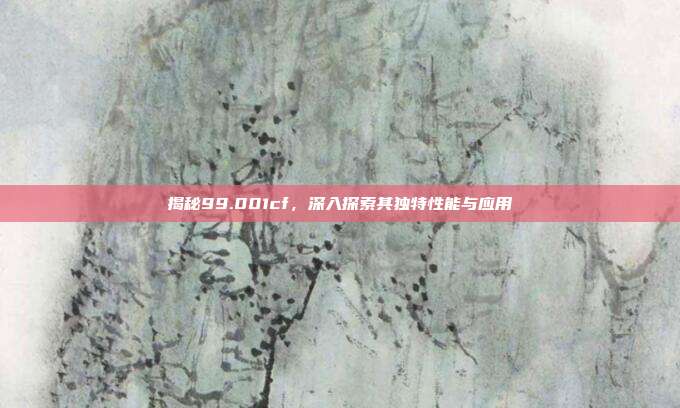 揭秘99.001cf,深入探索其独特性能与应用