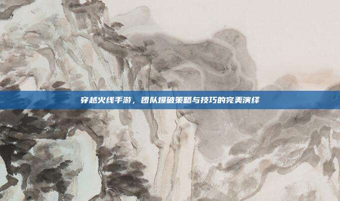穿越火线手游,团队爆破策略与技巧的完美演绎