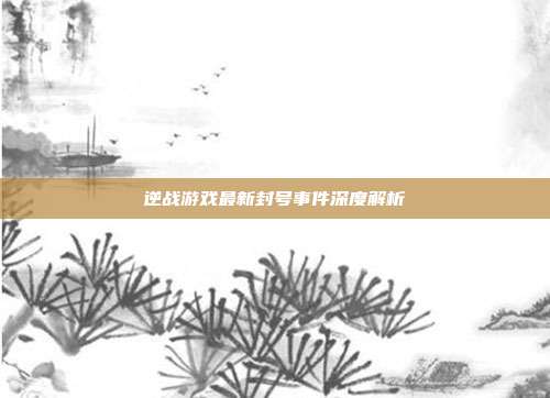逆战游戏最新封号事件深度解析
