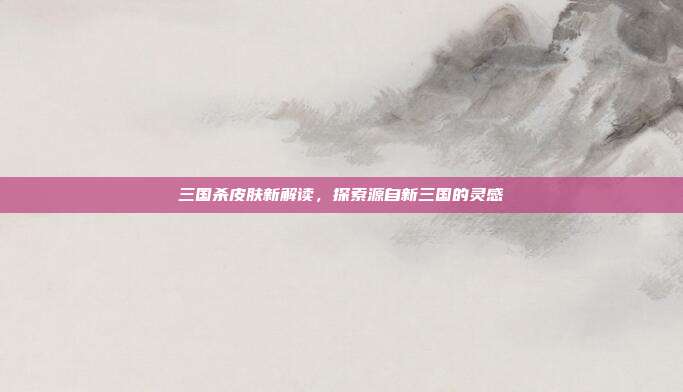 三国杀皮肤新解读,探索源自新三国的灵感