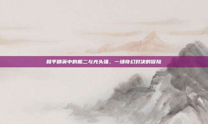和平精英中的熊二与光头强,一场奇幻对决的冒险
