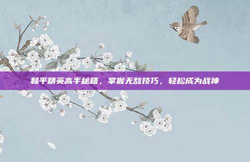 和平精英高手秘籍,掌握无敌技巧,轻松成为战神
