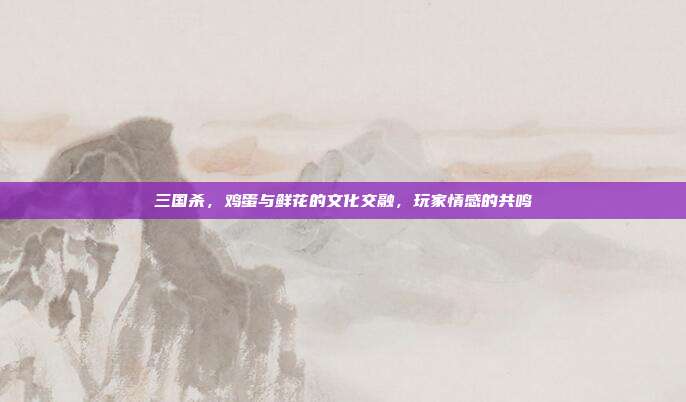 三国杀,鸡蛋与鲜花的文化交融,玩家情感的共鸣