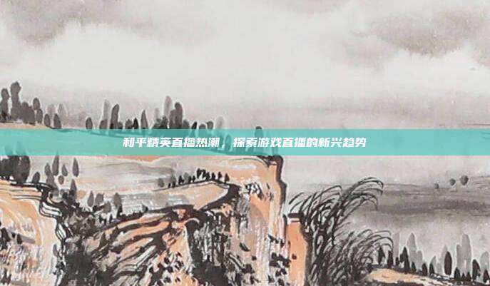 和平精英直播热潮,探索游戏直播的新兴趋势
