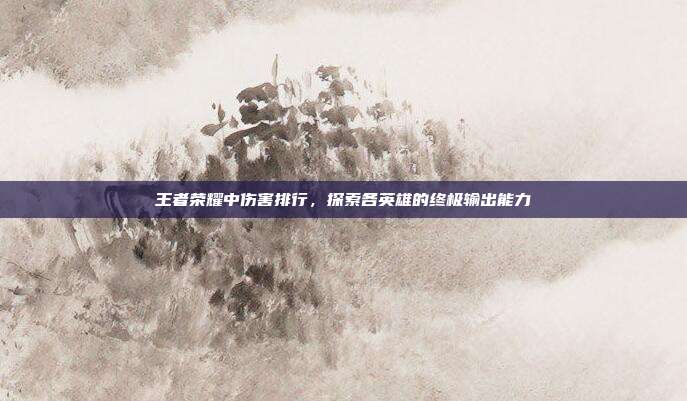 王者荣耀中伤害排行,探索各英雄的终极输出能力