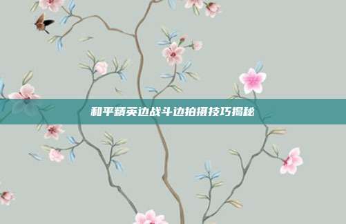 和平精英边战斗边拍摄技巧揭秘