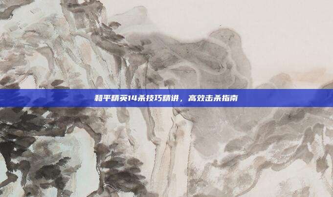 和平精英14杀技巧精讲,高效击杀指南
