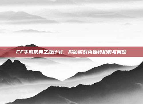 CF手游庆典之源计划,揭秘游戏内独特机制与奖励