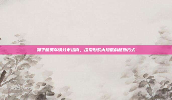 和平精英车辆分布指南,探索游戏内隐藏的移动方式