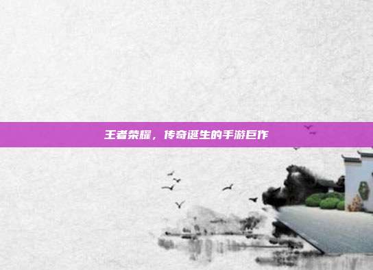 王者荣耀,传奇诞生的手游巨作