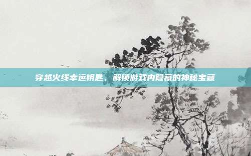 穿越火线幸运钥匙,解锁游戏内隐藏的神秘宝藏