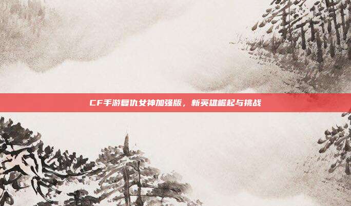CF手游复仇女神加强版,新英雄崛起与挑战