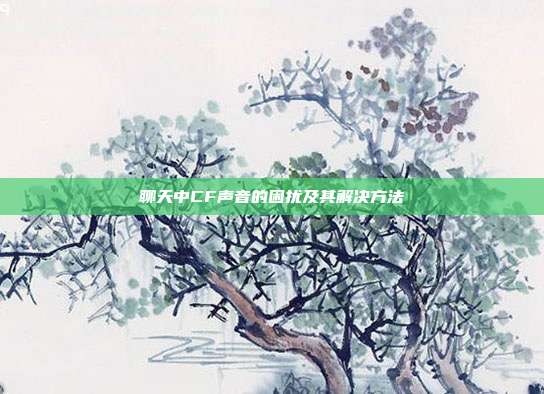 聊天中CF声音的困扰及其解决方法