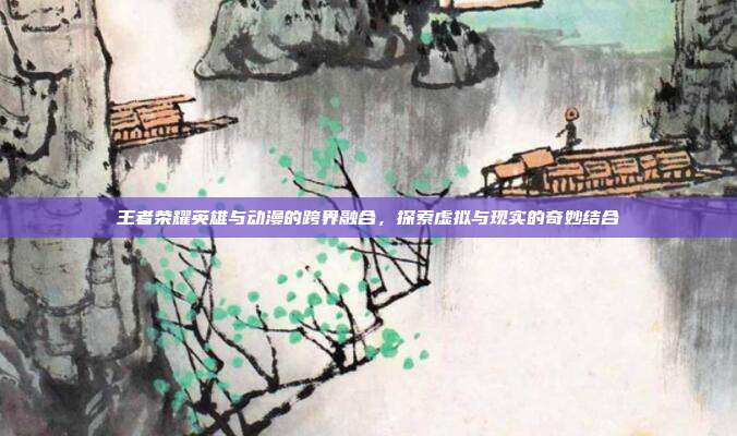 王者荣耀英雄与动漫的跨界融合,探索虚拟与现实的奇妙结合